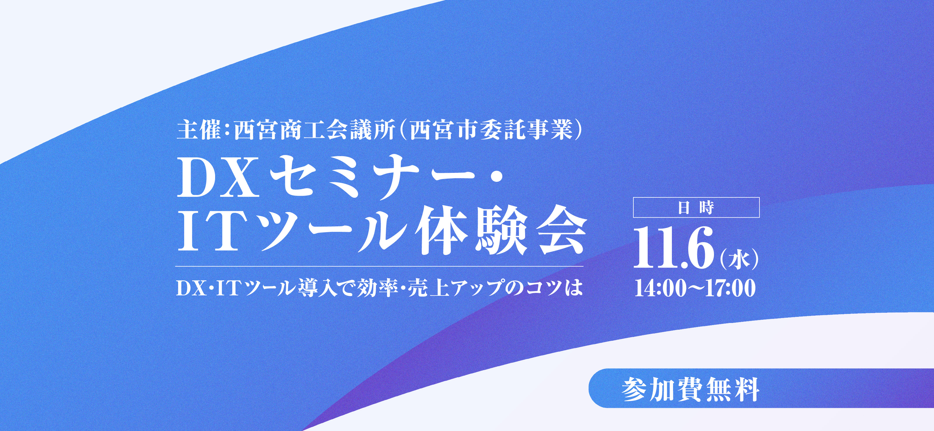 主催：西宮商工会議所（西宮市委託事業）/／DXセミナー・ITツール体験会／DX・ITツール導入で効率・売上アップのコツは／日時：11.6（水）14:00〜17:00／参加費無料